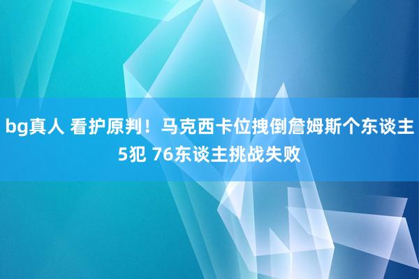 bg真人 看护原判！马克西卡位拽倒詹姆斯个东谈主5犯 76东谈主挑战失败