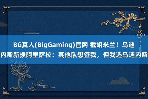 BG真人(BigGaming)官网 截胡米兰！乌迪内斯新援阿里萨拉：其他队想签我，但我选乌迪内斯