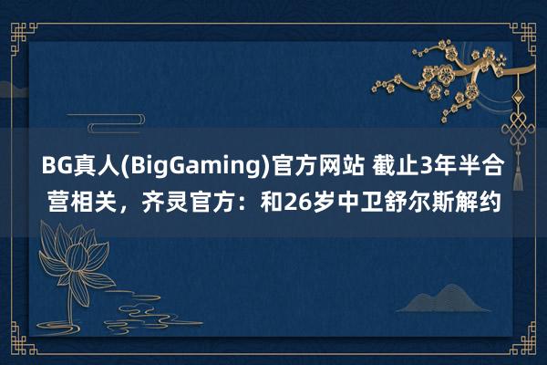 BG真人(BigGaming)官方网站 截止3年半合营相关，齐灵官方：和26岁中卫舒尔斯解约