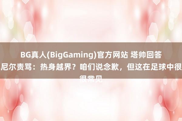 BG真人(BigGaming)官方网站 塔帅回答罗塞尼尔责骂：热身越界？咱们说念歉，但这在足球中很常见