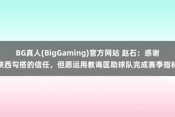 BG真人(BigGaming)官方网站 赵石：感谢陕西勾搭的信任，但愿运用教诲匡助球队完成赛季指标