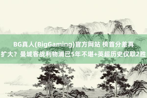 BG真人(BigGaming)官方网站 榜首分差再扩大？曼城客战利物浦已5年不堪+英超历史仅取2胜