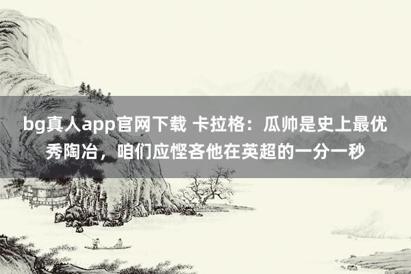 bg真人app官网下载 卡拉格：瓜帅是史上最优秀陶冶，咱们应悭吝他在英超的一分一秒