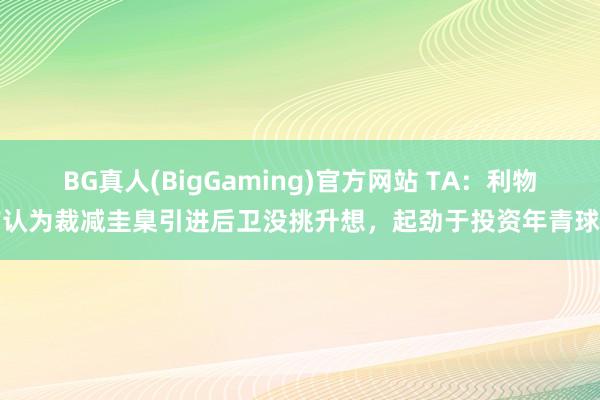 BG真人(BigGaming)官方网站 TA：利物浦认为裁减圭臬引进后卫没挑升想，起劲于投资年青球员