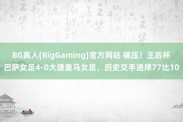 BG真人(BigGaming)官方网站 碾压！王后杯巴萨女足4-0大捷皇马女足，历史交手进球77比10
