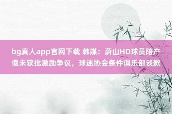 bg真人app官网下载 韩媒：蔚山HD球员陪产假未获批激励争议，球迷协会条件俱乐部谈歉
