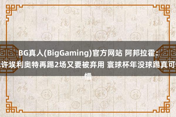 BG真人(BigGaming)官方网站 阿邦拉霍：也许埃利奥特再踢2场又要被弃用 寰球杯年没球踢真可惜