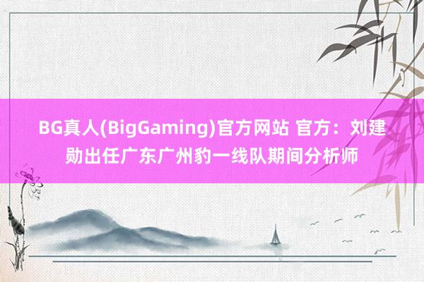 BG真人(BigGaming)官方网站 官方：刘建勋出任广东广州豹一线队期间分析师