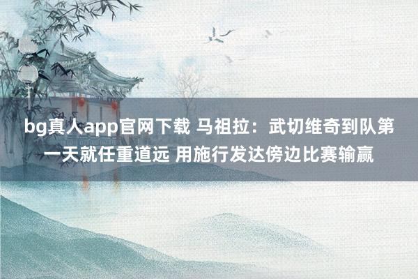 bg真人app官网下载 马祖拉：武切维奇到队第一天就任重道远 用施行发达傍边比赛输赢