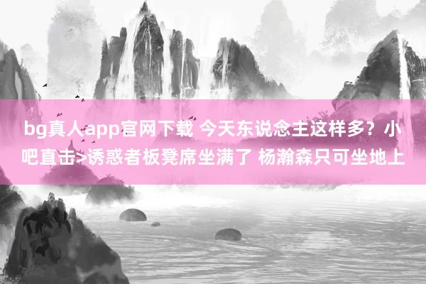 bg真人app官网下载 今天东说念主这样多？小吧直击>诱惑者板凳席坐满了 杨瀚森只可坐地上