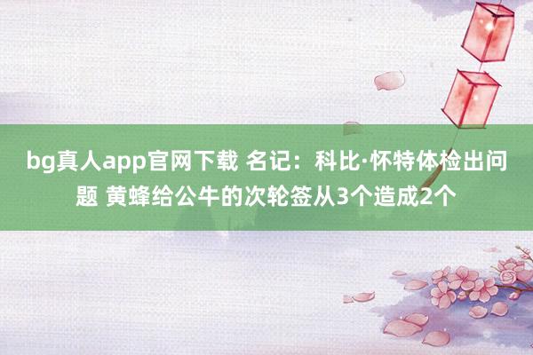 bg真人app官网下载 名记：科比·怀特体检出问题 黄蜂给公牛的次轮签从3个造成2个