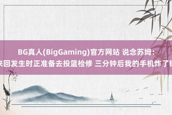 BG真人(BigGaming)官方网站 说念苏姆：来回发生时正准备去投篮检修 三分钟后我的手机炸了锅