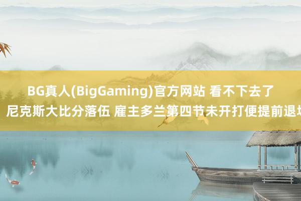 BG真人(BigGaming)官方网站 看不下去了？尼克斯大比分落伍 雇主多兰第四节未开打便提前退场