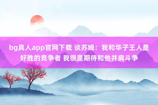 bg真人app官网下载 谈苏姆：我和华子王人是好胜的竞争者 我很是期待和他并肩斗争