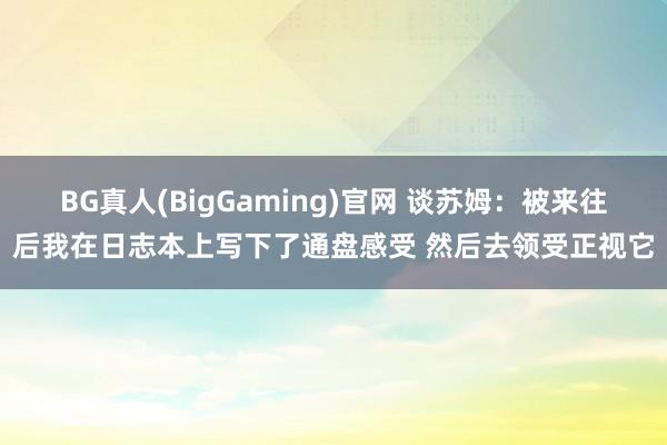 BG真人(BigGaming)官网 谈苏姆：被来往后我在日志本上写下了通盘感受 然后去领受正视它