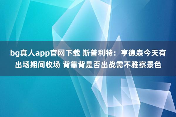 bg真人app官网下载 斯普利特：亨德森今天有出场期间收场 背靠背是否出战需不雅察景色