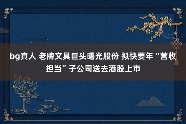 bg真人 老牌文具巨头曙光股份 拟快要年“营收担当”子公司送去港股上市