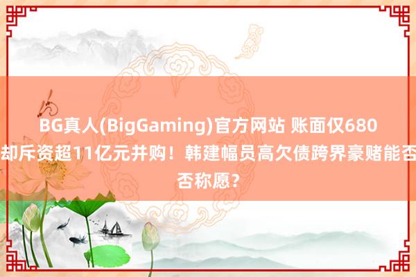 BG真人(BigGaming)官方网站 账面仅6800万元却斥资超11亿元并购！韩建幅员高欠债跨界豪赌能否称愿？