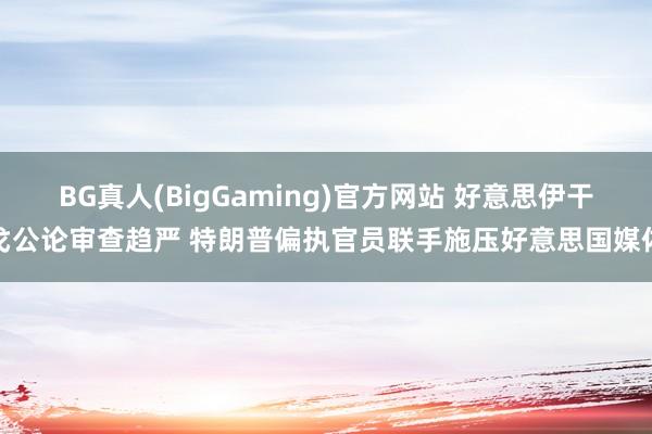 BG真人(BigGaming)官方网站 好意思伊干戈公论审查趋严 特朗普偏执官员联手施压好意思国媒体