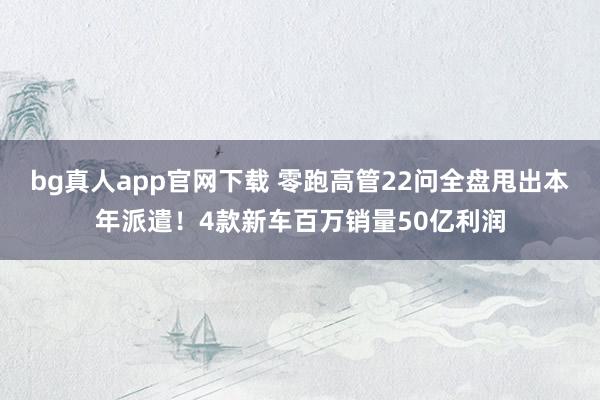 bg真人app官网下载 零跑高管22问全盘甩出本年派遣！4款新车百万销量50亿利润