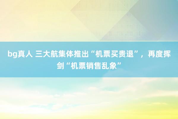 bg真人 三大航集体推出“机票买贵退”，再度挥剑“机票销售乱象”