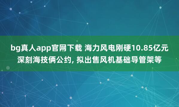 bg真人app官网下载 海力风电刚硬10.85亿元深刻海技俩公约， 拟出售风机基础导管架等