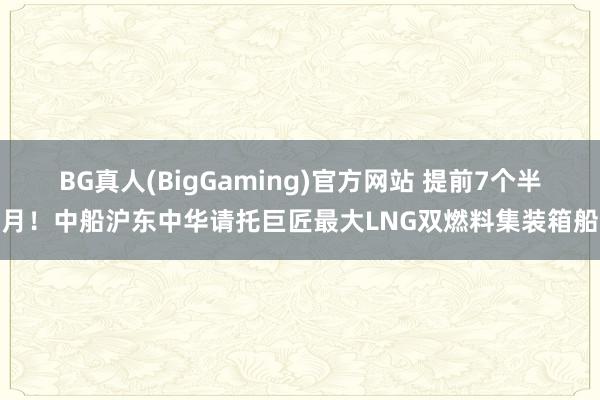 BG真人(BigGaming)官方网站 提前7个半月！中船沪东中华请托巨匠最大LNG双燃料集装箱船