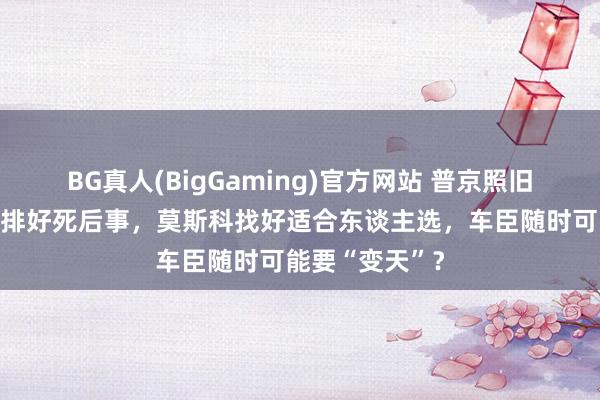 BG真人(BigGaming)官方网站 普京照旧给卡德罗夫安排好死后事，莫斯科找好适合东谈主选，车臣随时可能要“变天”？