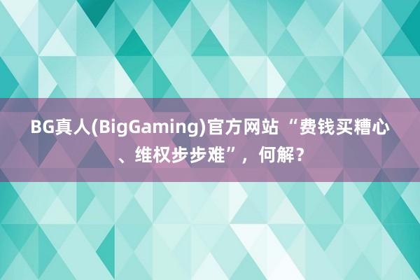 BG真人(BigGaming)官方网站 “费钱买糟心、维权步步难”，何解？