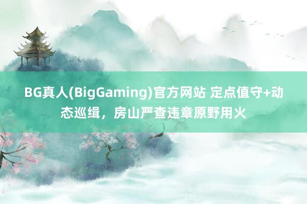 BG真人(BigGaming)官方网站 定点值守+动态巡缉，房山严查违章原野用火
