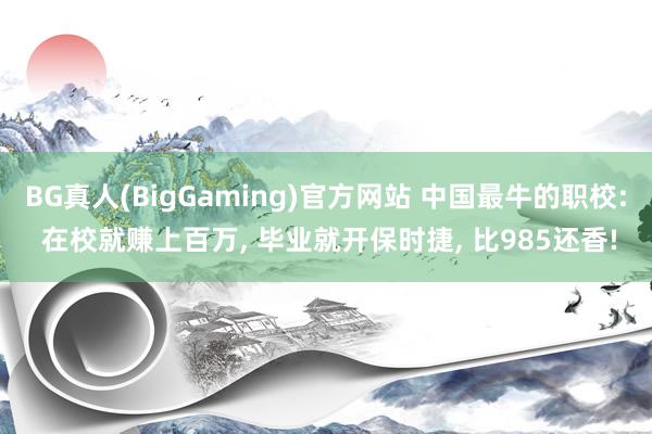 BG真人(BigGaming)官方网站 中国最牛的职校: 在校就赚上百万， 毕业就开保时捷， 比985还香!