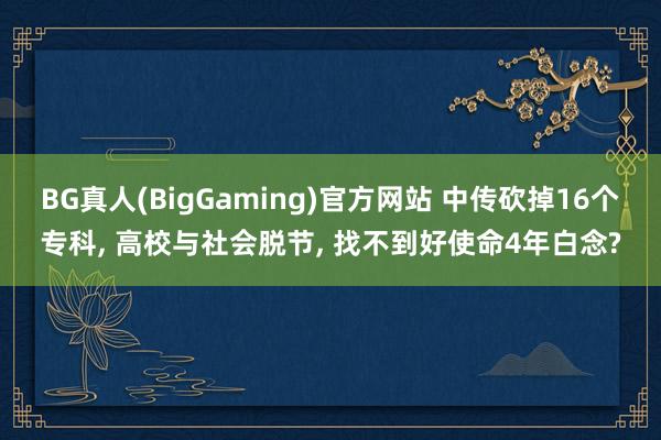 BG真人(BigGaming)官方网站 中传砍掉16个专科， 高校与社会脱节， 找不到好使命4年白念?
