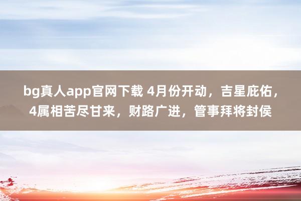 bg真人app官网下载 4月份开动，吉星庇佑，4属相苦尽甘来，财路广进，管事拜将封侯