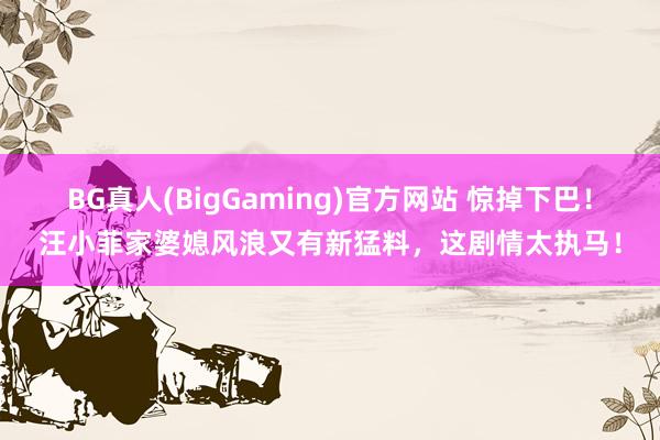 BG真人(BigGaming)官方网站 惊掉下巴！汪小菲家婆媳风浪又有新猛料，这剧情太执马！