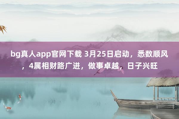 bg真人app官网下载 3月25日启动，悉数顺风，4属相财路广进，做事卓越，日子兴旺