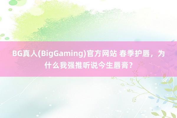 BG真人(BigGaming)官方网站 春季护唇，为什么我强推听说今生唇膏？
