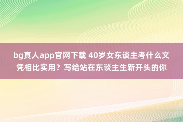 bg真人app官网下载 40岁女东谈主考什么文凭相比实用？写给站在东谈主生新开头的你
