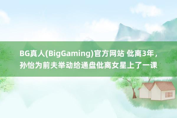 BG真人(BigGaming)官方网站 仳离3年，孙怡为前夫举动给通盘仳离女星上了一课