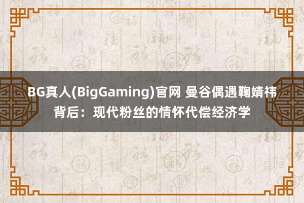 BG真人(BigGaming)官网 曼谷偶遇鞠婧祎背后：现代粉丝的情怀代偿经济学