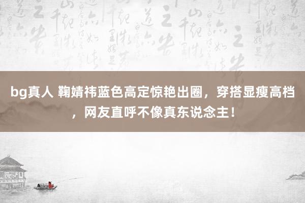 bg真人 鞠婧祎蓝色高定惊艳出圈，穿搭显瘦高档，网友直呼不像真东说念主！