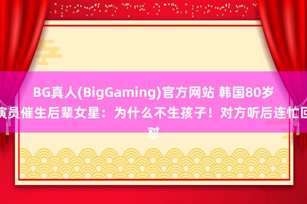 BG真人(BigGaming)官方网站 韩国80岁女演员催生后辈女星：为什么不生孩子！对方听后连忙回怼