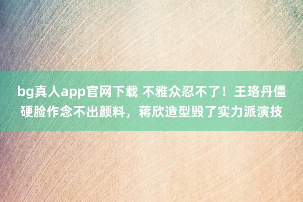 bg真人app官网下载 不雅众忍不了！王珞丹僵硬脸作念不出颜料，蒋欣造型毁了实力派演技