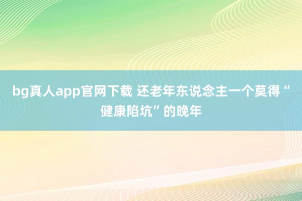 bg真人app官网下载 还老年东说念主一个莫得“健康陷坑”的晚年