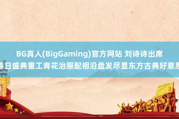 BG真人(BigGaming)官方网站 刘诗诗出席春日盛典重工青花治服配相沿盘发尽显东方古典好意思