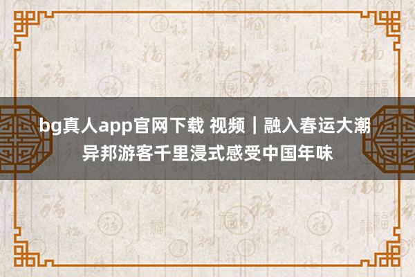 bg真人app官网下载 视频｜融入春运大潮 异邦游客千里浸式感受中国年味