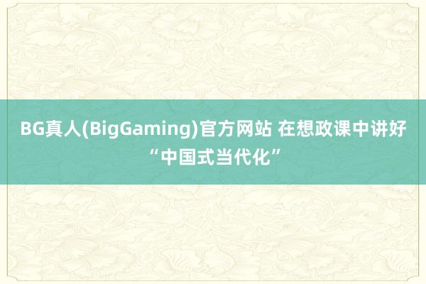 BG真人(BigGaming)官方网站 在想政课中讲好“中国式当代化”