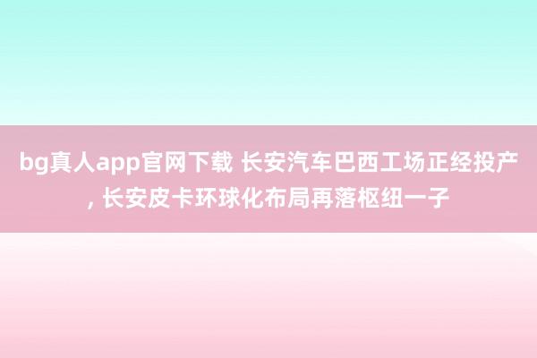 bg真人app官网下载 长安汽车巴西工场正经投产， 长安皮卡环球化布局再落枢纽一子