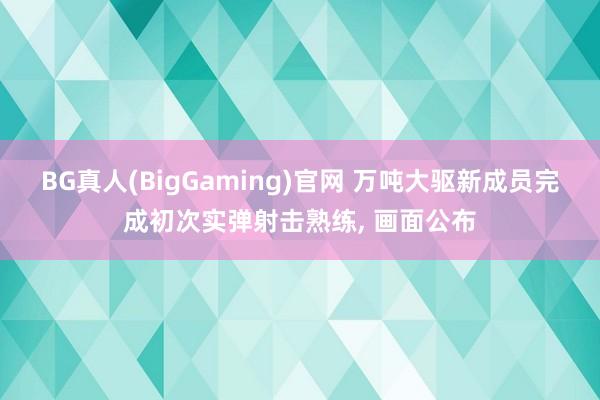BG真人(BigGaming)官网 万吨大驱新成员完成初次实弹射击熟练， 画面公布