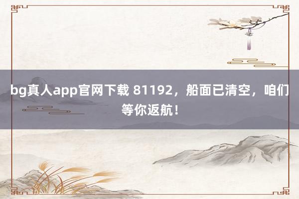 bg真人app官网下载 81192，船面已清空，咱们等你返航！