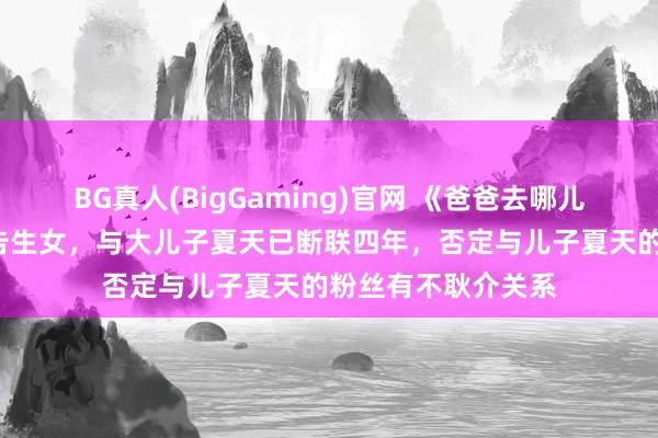BG真人(BigGaming)官网 《爸爸去哪儿3》嘉宾夏克立布告生女，与大儿子夏天已断联四年，否定与儿子夏天的粉丝有不耿介关系